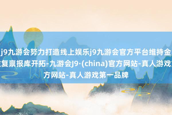 j9九游会努力打造线上娱乐j9九游会官方平台维持金融商场往复禀报库开拓-九游会J9·(china)官方网站-真人游戏第一品牌