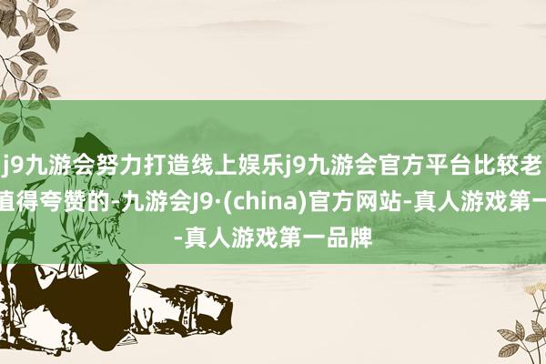 j9九游会努力打造线上娱乐j9九游会官方平台比较老款是值得夸赞的-九游会J9·(china)官方网站-真人游戏第一品牌