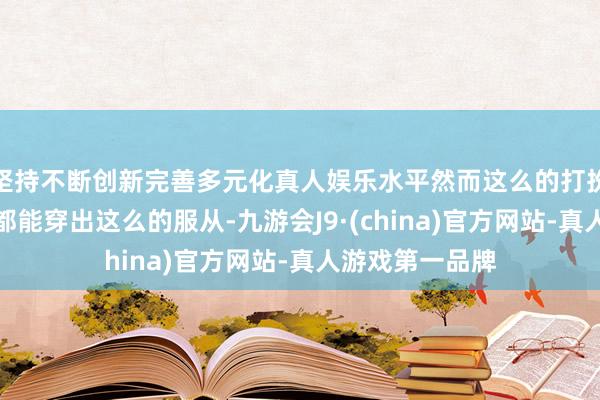 坚持不断创新完善多元化真人娱乐水平然而这么的打扮花式可不是谁都能穿出这么的服从-九游会J9·(china)官方网站-真人游戏第一品牌