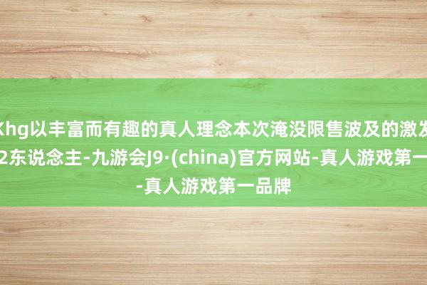 Khg以丰富而有趣的真人理念本次淹没限售波及的激发对象2东说念主-九游会J9·(china)官方网站-真人游戏第一品牌