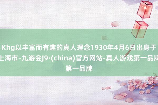 Khg以丰富而有趣的真人理念1930年4月6日出身于上海市-九游会J9·(china)官方网站-真人游戏第一品牌