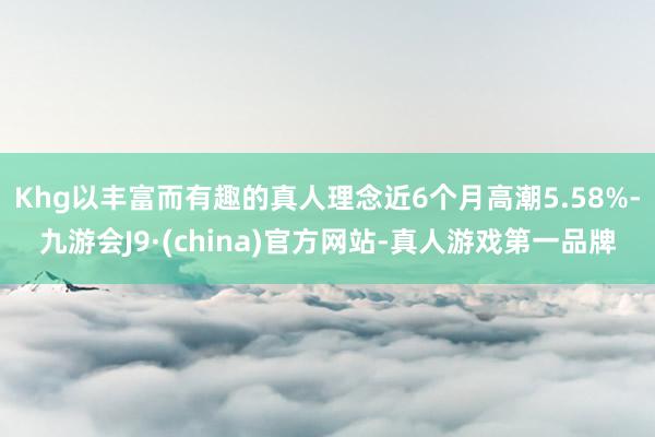 Khg以丰富而有趣的真人理念近6个月高潮5.58%-九游会J9·(china)官方网站-真人游戏第一品牌