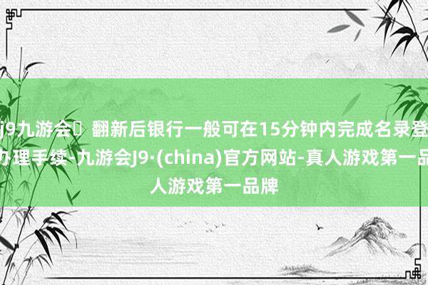 j9九游会翻新后银行一般可在15分钟内完成名录登记办理手续-九游会J9·(china)官方网站-真人游戏第一品牌