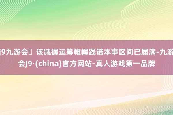 j9九游会该减握运筹帷幄践诺本事区间已届满-九游会J9·(china)官方网站-真人游戏第一品牌