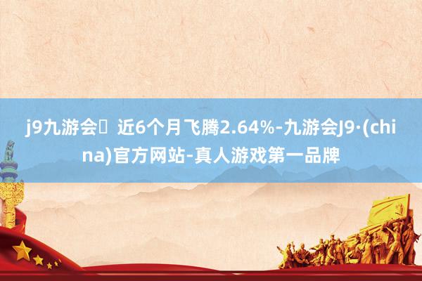 j9九游会近6个月飞腾2.64%-九游会J9·(china)官方网站-真人游戏第一品牌