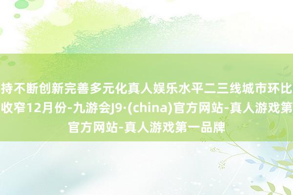 坚持不断创新完善多元化真人娱乐水平二三线城市环比总体降幅收窄　　12月份-九游会J9·(china)官方网站-真人游戏第一品牌