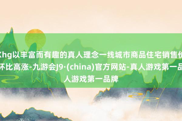 Khg以丰富而有趣的真人理念一线城市商品住宅销售价钱环比高涨-九游会J9·(china)官方网站-真人游戏第一品牌