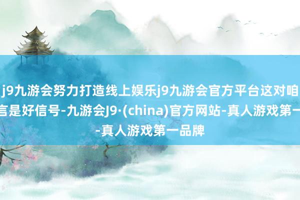 j9九游会努力打造线上娱乐j9九游会官方平台这对咱们而言是好信号-九游会J9·(china)官方网站-真人游戏第一品牌