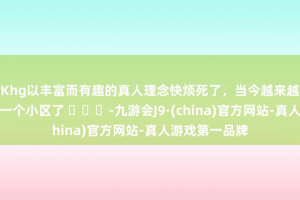 Khg以丰富而有趣的真人理念快烦死了，当今越来越后悔和亲戚买一个小区了 ​​​-九游会J9·(china)官方网站-真人游戏第一品牌