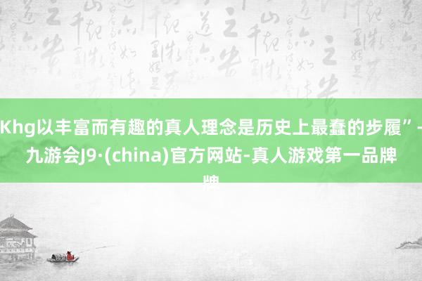 Khg以丰富而有趣的真人理念是历史上最蠢的步履”-九游会J9·(china)官方网站-真人游戏第一品牌