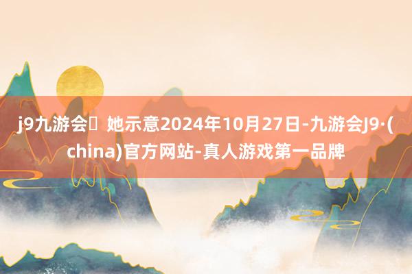 j9九游会她示意2024年10月27日-九游会J9·(china)官方网站-真人游戏第一品牌