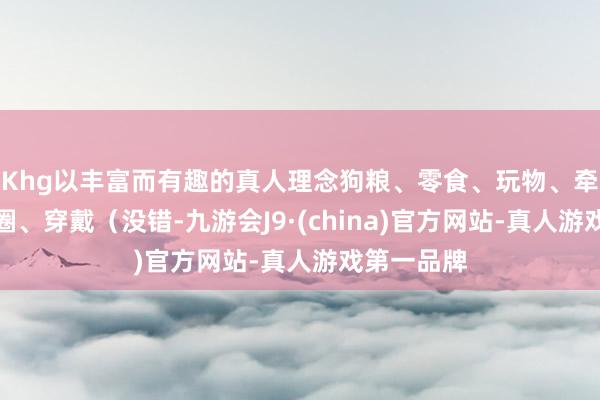 Khg以丰富而有趣的真人理念狗粮、零食、玩物、牵引绳、项圈、穿戴（没错-九游会J9·(china)官方网站-真人游戏第一品牌