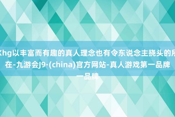 Khg以丰富而有趣的真人理念也有令东说念主挠头的所在-九游会J9·(china)官方网站-真人游戏第一品牌