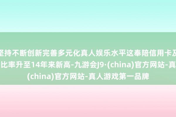 坚持不断创新完善多元化真人娱乐水平这奉陪信用卡及汽车贷款的拖欠比率升至14年来新高-九游会J9·(china)官方网站-真人游戏第一品牌