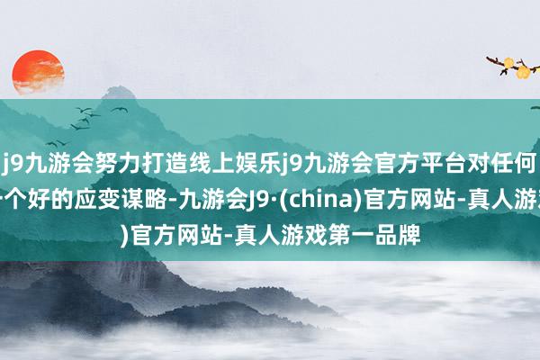 j9九游会努力打造线上娱乐j9九游会官方平台对任何变化要有一个好的应变谋略-九游会J9·(china)官方网站-真人游戏第一品牌