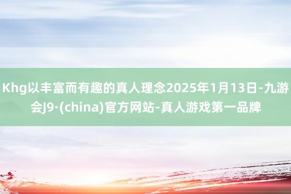 Khg以丰富而有趣的真人理念2025年1月13日-九游会J9·(china)官方网站-真人游戏第一品牌