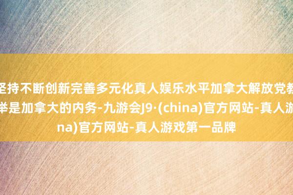 坚持不断创新完善多元化真人娱乐水平加拿大解放党教导东谈主选举是加拿大的内务-九游会J9·(china)官方网站-真人游戏第一品牌