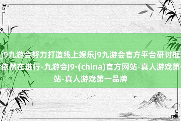 j9九游会努力打造线上娱乐j9九游会官方平台研讨框架使命依然在进行-九游会J9·(china)官方网站-真人游戏第一品牌