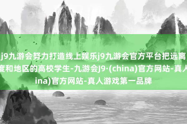 j9九游会努力打造线上娱乐j9九游会官方平台把远离万里、不同国度和地区的高校学生-九游会J9·(china)官方网站-真人游戏第一品牌