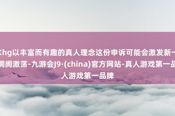 Khg以丰富而有趣的真人理念这份申诉可能会激发新一轮阛阓激荡-九游会J9·(china)官方网站-真人游戏第一品牌