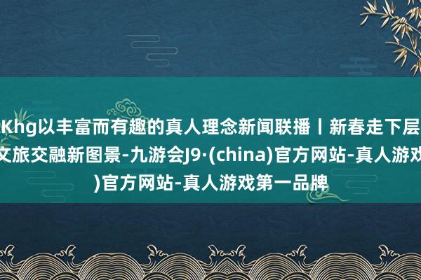 Khg以丰富而有趣的真人理念新闻联播丨新春走下层：绝壁村文旅交融新图景-九游会J9·(china)官方网站-真人游戏第一品牌