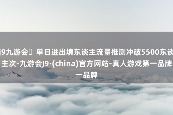 j9九游会单日进出境东谈主流量推测冲破5500东谈主次-九游会J9·(china)官方网站-真人游戏第一品牌