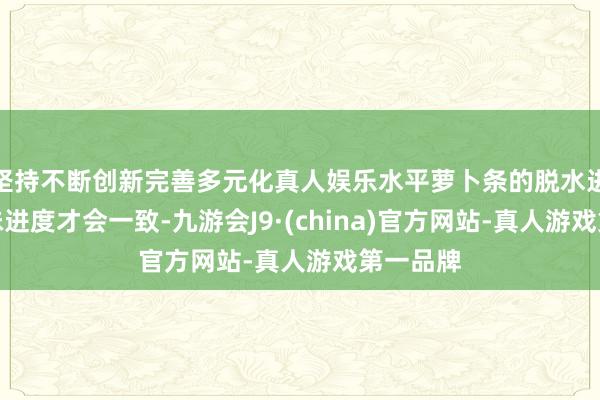 坚持不断创新完善多元化真人娱乐水平萝卜条的脱水进度和入味进度才会一致-九游会J9·(china)官方网站-真人游戏第一品牌