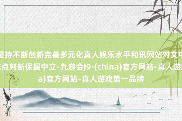 坚持不断创新完善多元化真人娱乐水平和讯网站对文中发扬、不雅点判断保握中立-九游会J9·(china)官方网站-真人游戏第一品牌