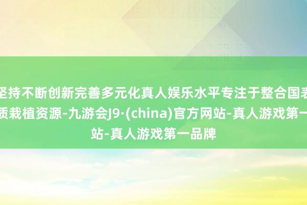 坚持不断创新完善多元化真人娱乐水平专注于整合国表里优质栽植资源-九游会J9·(china)官方网站-真人游戏第一品牌