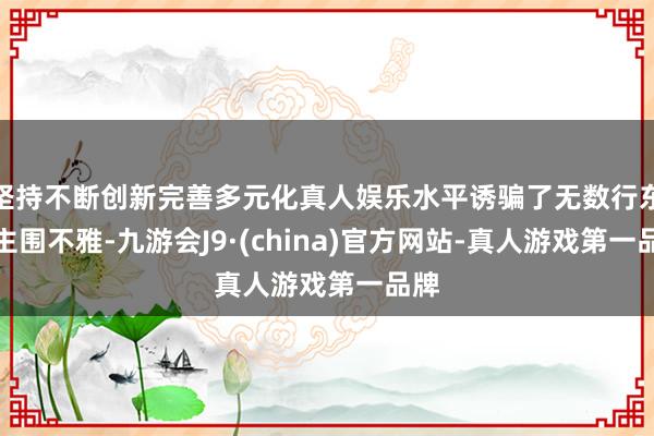 坚持不断创新完善多元化真人娱乐水平诱骗了无数行东谈主围不雅-九游会J9·(china)官方网站-真人游戏第一品牌