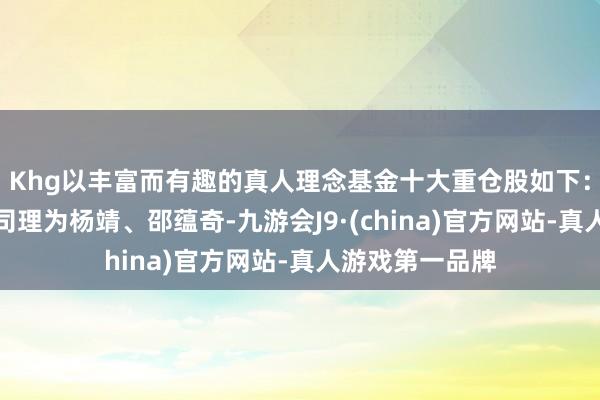 Khg以丰富而有趣的真人理念基金十大重仓股如下：该基金的基金司理为杨靖、邵蕴奇-九游会J9·(china)官方网站-真人游戏第一品牌