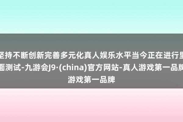 坚持不断创新完善多元化真人娱乐水平当今正在进行里面测试-九游会J9·(china)官方网站-真人游戏第一品牌