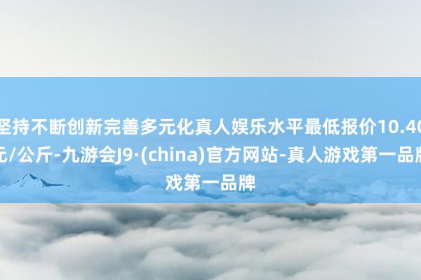 坚持不断创新完善多元化真人娱乐水平最低报价10.40元/公斤-九游会J9·(china)官方网站-真人游戏第一品牌