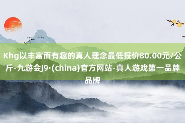 Khg以丰富而有趣的真人理念最低报价80.00元/公斤-九游会J9·(china)官方网站-真人游戏第一品牌