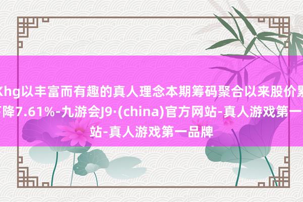 Khg以丰富而有趣的真人理念本期筹码聚合以来股价累计下降7.61%-九游会J9·(china)官方网站-真人游戏第一品牌